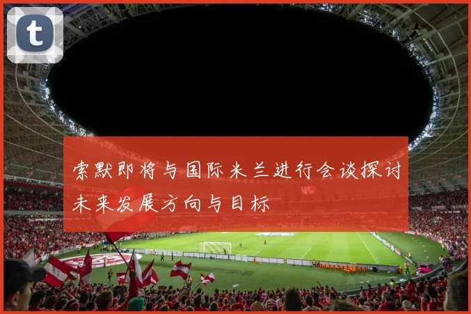 索默即将与国际米兰进行会谈探讨未来发展方向与目标