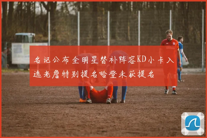 名记公布全明星替补阵容KD小卡入选老詹特别提名哈登未获提名