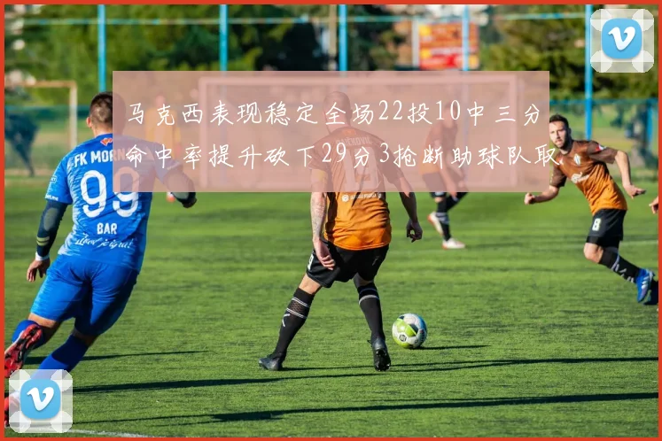 马克西表现稳定全场22投10中三分命中率提升砍下29分3抢断助球队取胜