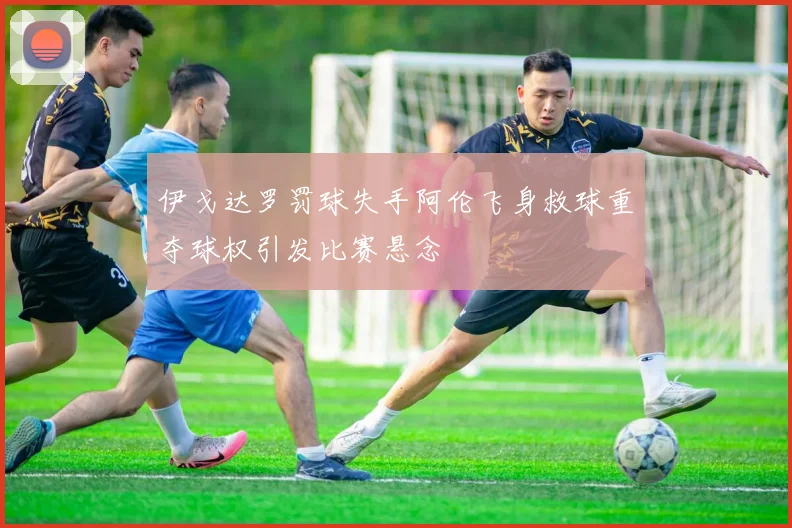 伊戈达罗罚球失手阿伦飞身救球重夺球权引发比赛悬念