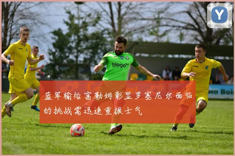 蓝军输给富勒姆彰显罗塞尼尔面临的挑战需迅速重振士气