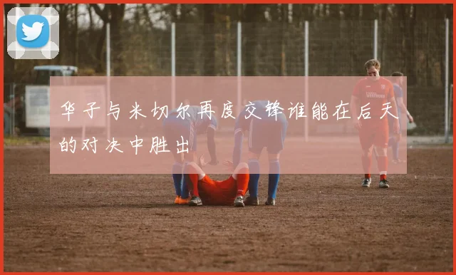 华子与米切尔再度交锋谁能在后天的对决中胜出