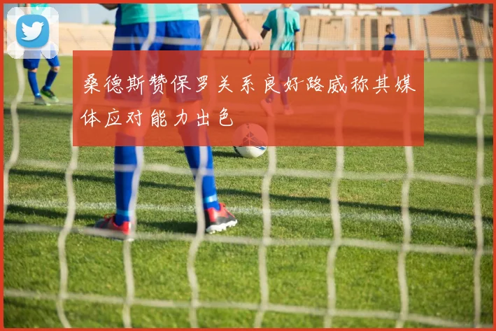 桑德斯赞保罗关系良好路威称其媒体应对能力出色