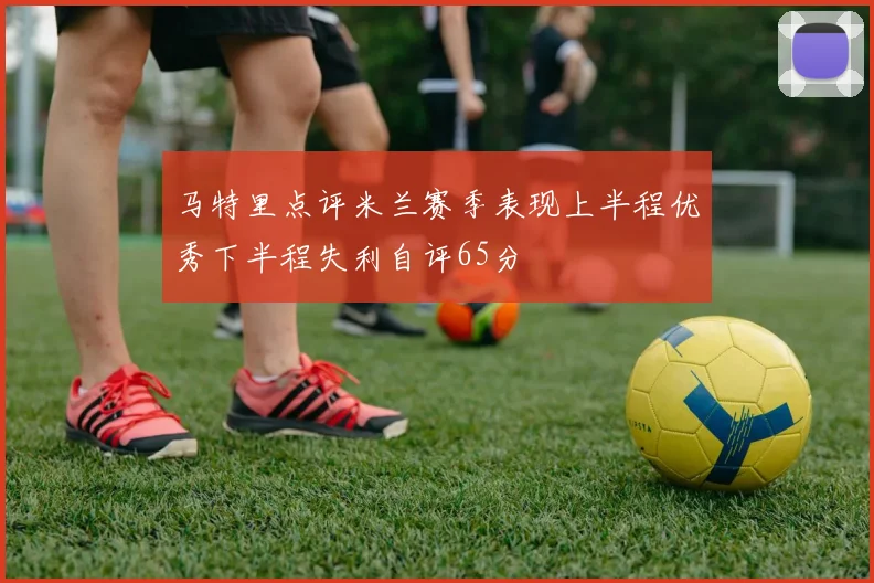 马特里点评米兰赛季表现上半程优秀下半程失利自评65分
