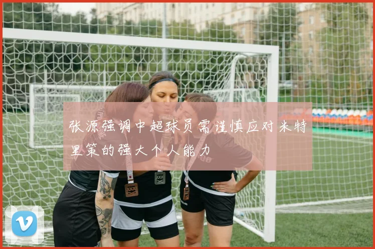 张源强调中超球员需谨慎应对米特里策的强大个人能力