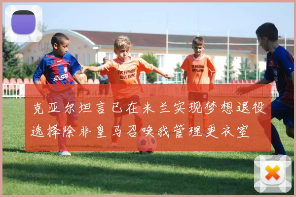 克亚尔坦言已在米兰实现梦想退役选择除非皇马召唤我管理更衣室
